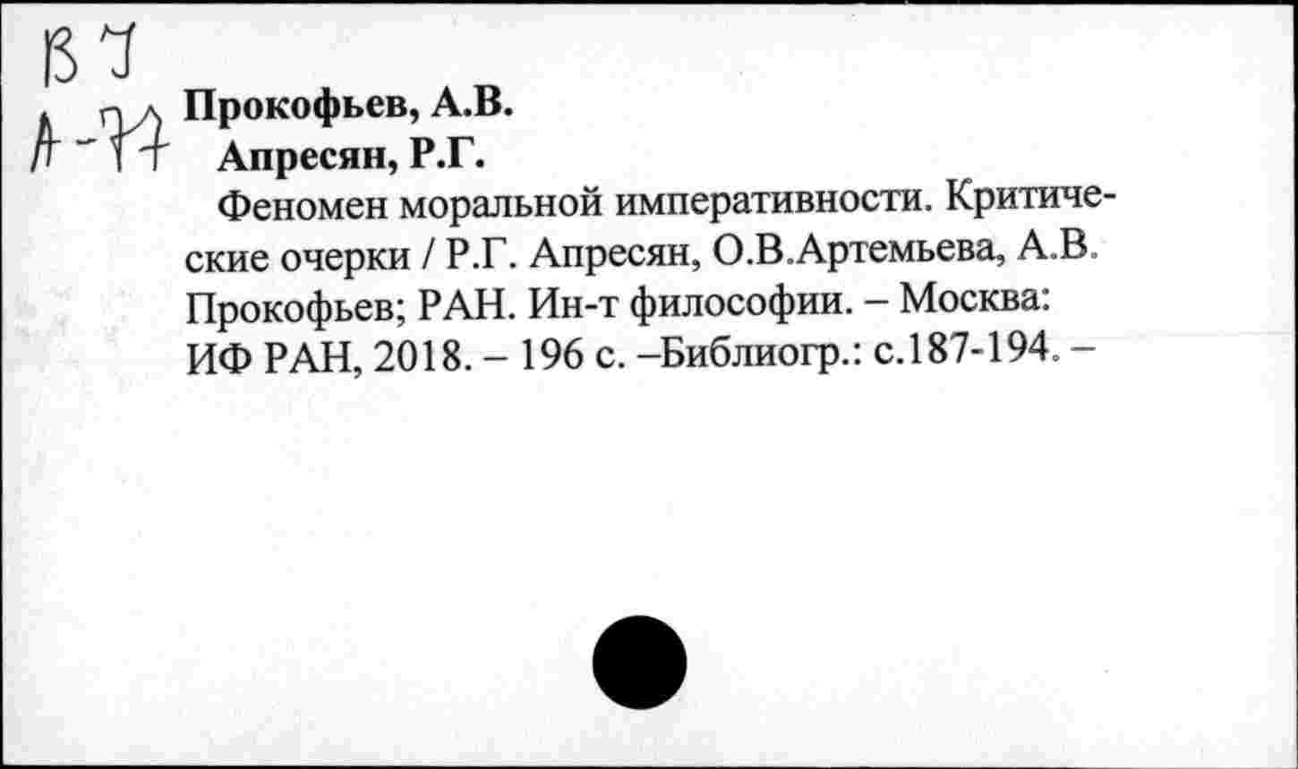 ﻿15 7
. пл Прокофьев,А.В.
| Т т Апресян, Р.Г.
Феномен моральной императивности. Критические очерки / Р.Г. Апресян, О.В.Артемьева, А.В. Прокофьев; РАН. Ин-т философии. - Москва: ИФ РАН, 2018. - 196 с. -Библиогр.: с.187-194. -